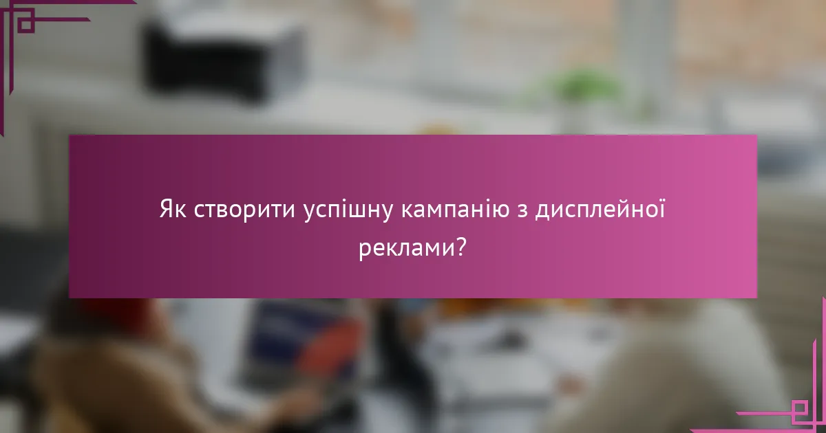 Як створити успішну кампанію з дисплейної реклами?