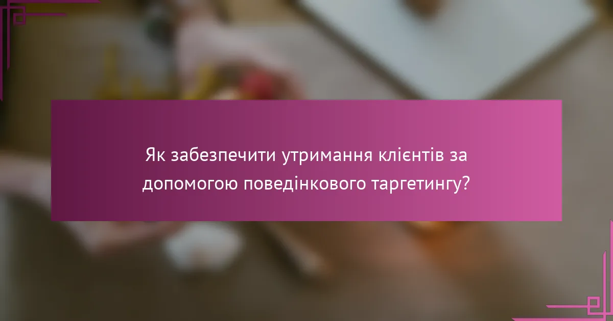 Як забезпечити утримання клієнтів за допомогою поведінкового таргетингу?