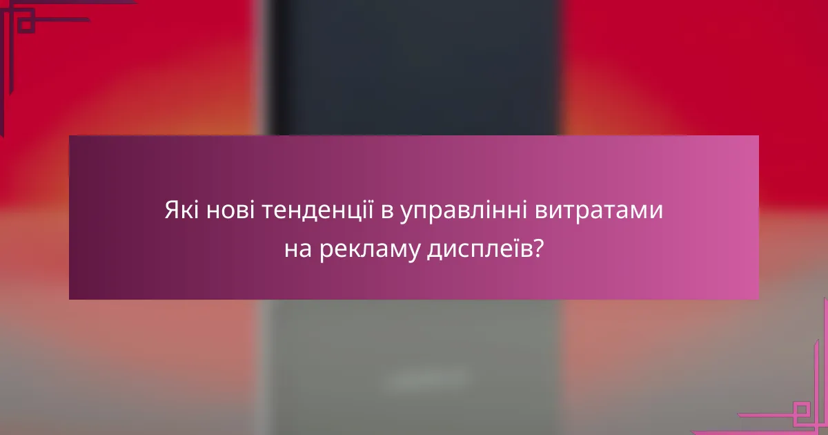Які нові тенденції в управлінні витратами на рекламу дисплеїв?
