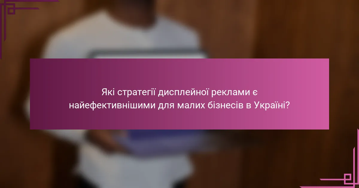 Які стратегії дисплейної реклами є найефективнішими для малих бізнесів в Україні?