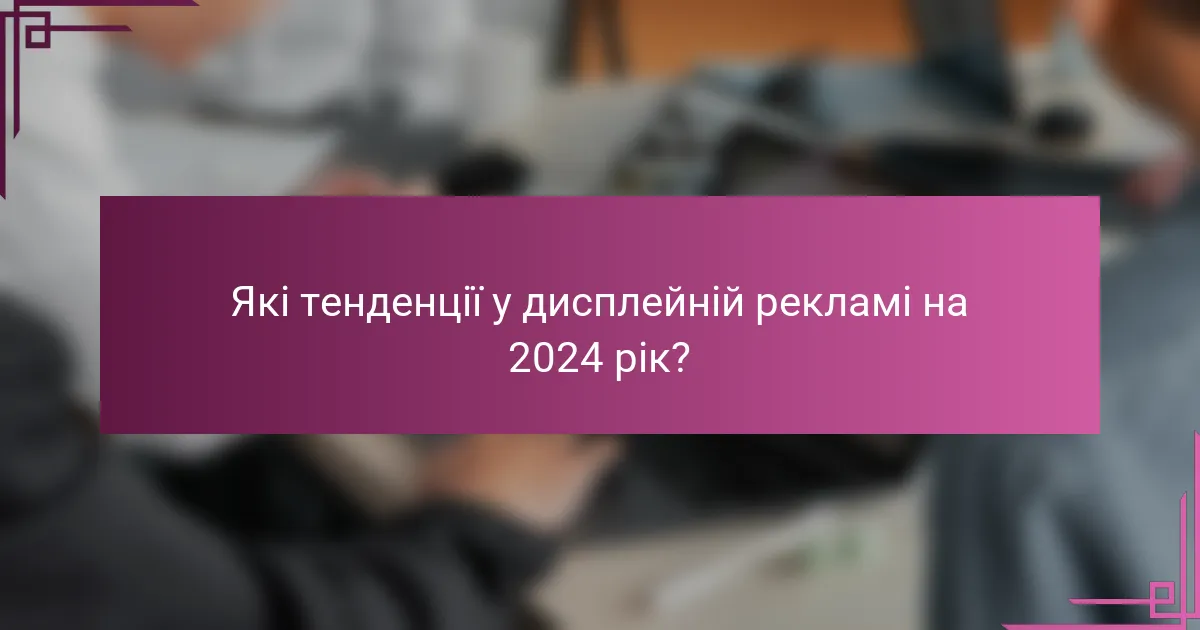 Які тенденції у дисплейній рекламі на 2024 рік?